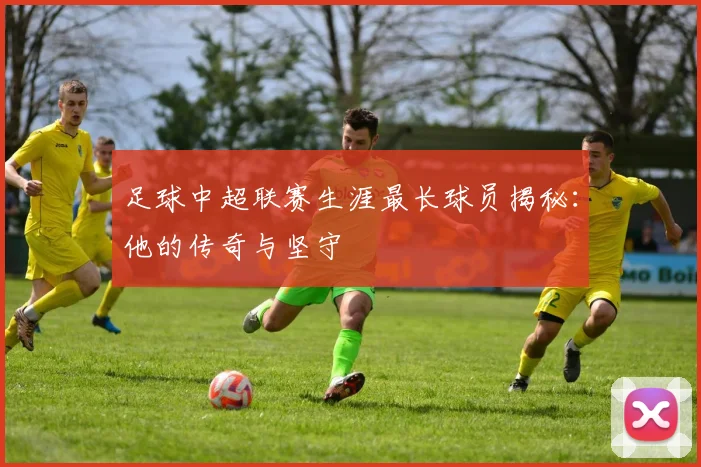 足球中超联赛生涯最长球员揭秘:他的传奇与坚守