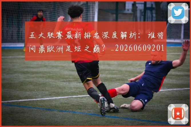 五大联赛最新排名深度解析:谁将问鼎欧洲足坛之巅?_20260609201604
