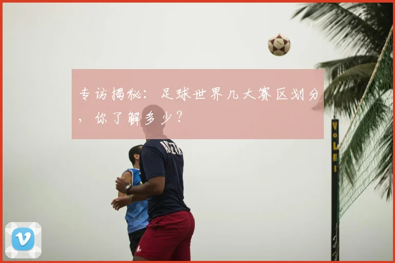 专访揭秘：足球世界几大赛区划分，你了解多少？