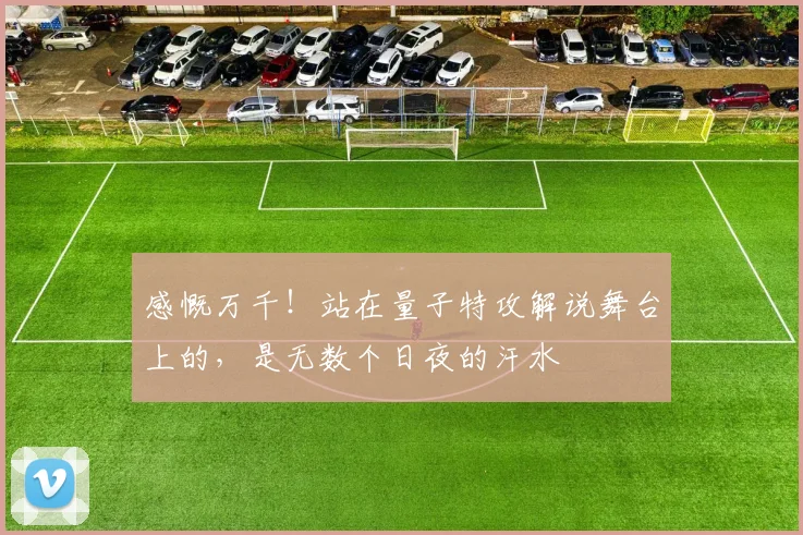 感慨万千!站在量子特攻解说舞台上的,是无数个日夜的汗水