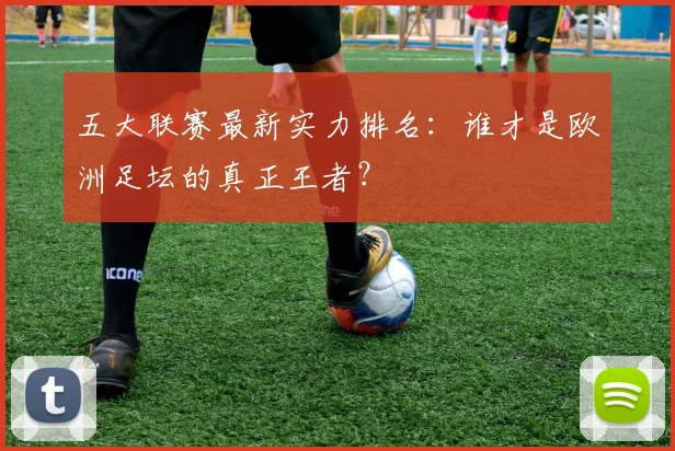 五大联赛最新实力排名：谁才是欧洲足坛的真正王者？