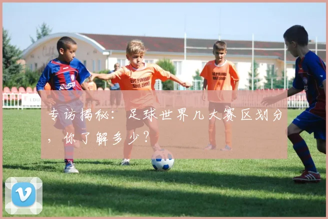 专访揭秘：足球世界几大赛区划分，你了解多少？
